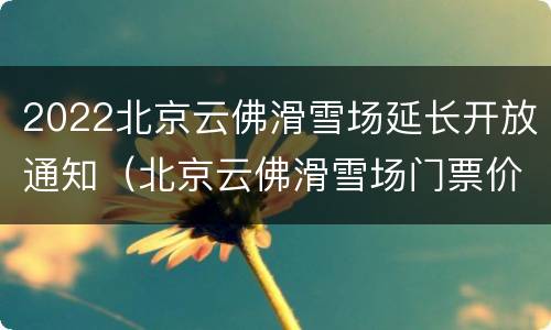 2022北京云佛滑雪场延长开放通知（北京云佛滑雪场门票价格）