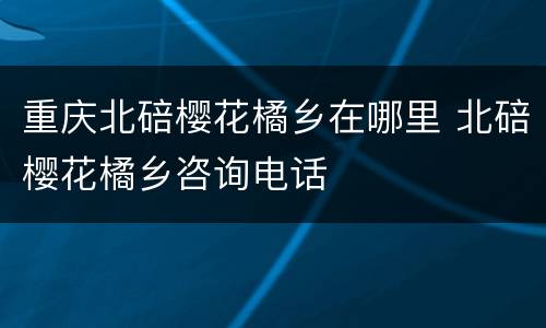 重庆北碚樱花橘乡在哪里 北碚樱花橘乡咨询电话