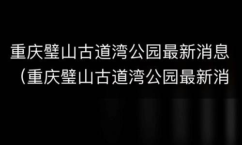 重庆璧山古道湾公园最新消息（重庆璧山古道湾公园最新消息）