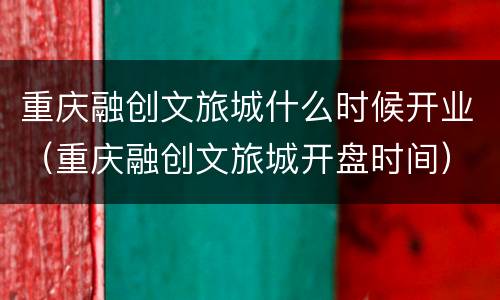 重庆融创文旅城什么时候开业（重庆融创文旅城开盘时间）