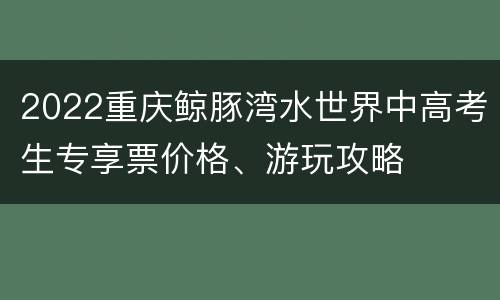 2022重庆鲸豚湾水世界中高考生专享票价格、游玩攻略