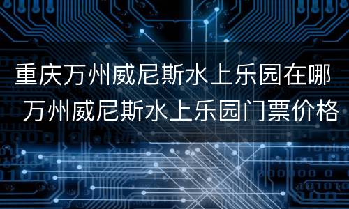重庆万州威尼斯水上乐园在哪 万州威尼斯水上乐园门票价格2020