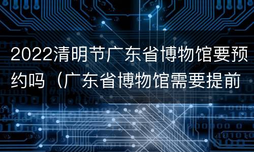 2022清明节广东省博物馆要预约吗（广东省博物馆需要提前预约门票吗）