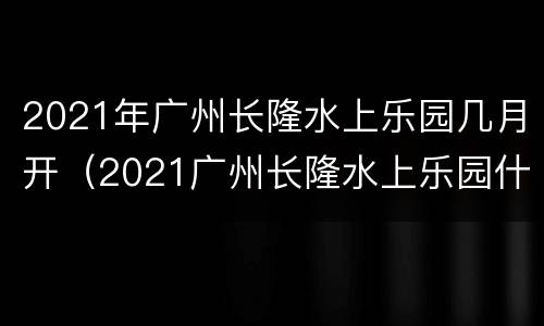 2021年广州长隆水上乐园几月开（2021广州长隆水上乐园什么时候恢复营业）