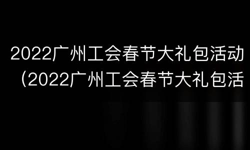 2022广州工会春节大礼包活动（2022广州工会春节大礼包活动时间）
