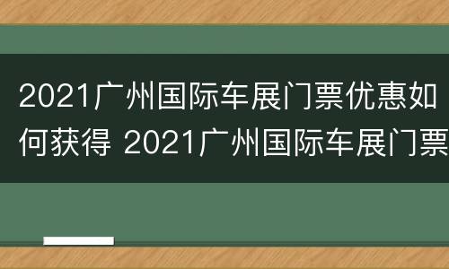 2021广州国际车展门票优惠如何获得 2021广州国际车展门票优惠如何获得的