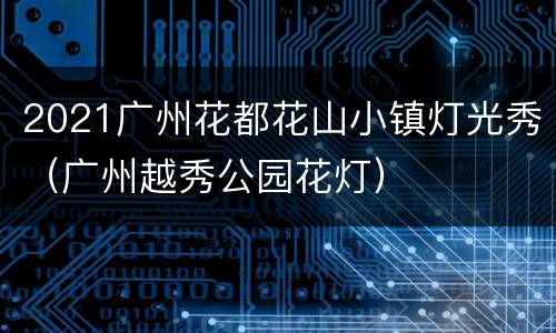 2021广州花都花山小镇灯光秀（广州越秀公园花灯）