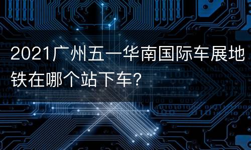 2021广州五一华南国际车展地铁在哪个站下车？