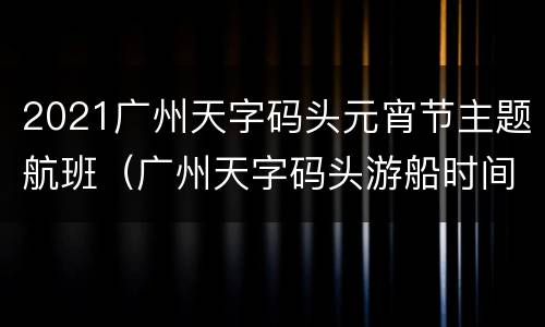2021广州天字码头元宵节主题航班（广州天字码头游船时间）