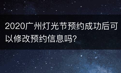 2020广州灯光节预约成功后可以修改预约信息吗？