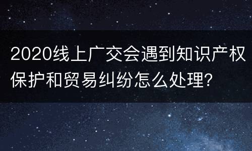 2020线上广交会遇到知识产权保护和贸易纠纷怎么处理？