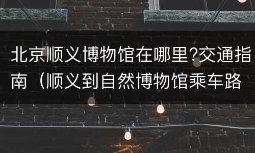 北京顺义博物馆在哪里?交通指南（顺义到自然博物馆乘车路线）