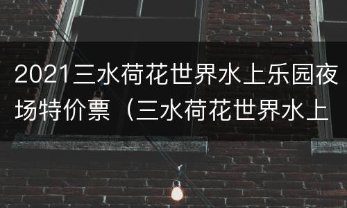 2021三水荷花世界水上乐园夜场特价票（三水荷花世界水上乐园开放时间）