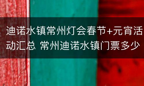 迪诺水镇常州灯会春节+元宵活动汇总 常州迪诺水镇门票多少钱