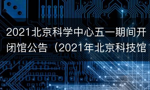 2021北京科学中心五一期间开闭馆公告（2021年北京科技馆）