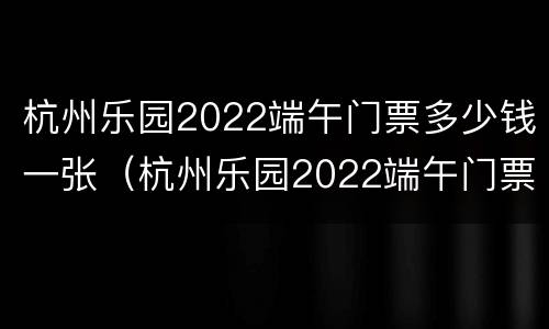 杭州乐园2022端午门票多少钱一张（杭州乐园2022端午门票多少钱一张啊）