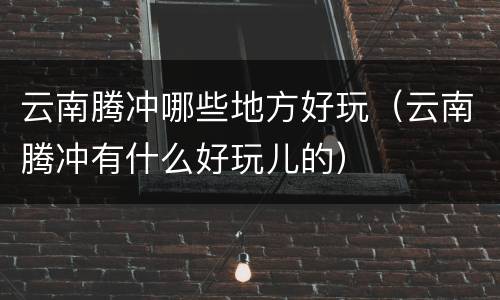 云南腾冲哪些地方好玩（云南腾冲有什么好玩儿的）