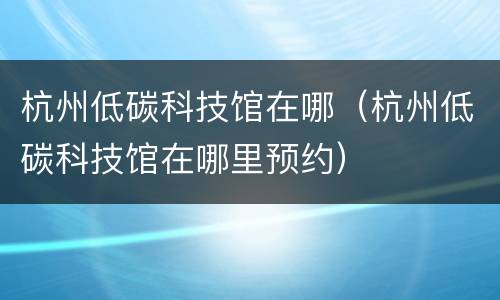 杭州低碳科技馆在哪（杭州低碳科技馆在哪里预约）