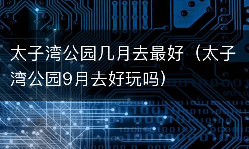 太子湾公园几月去最好（太子湾公园9月去好玩吗）
