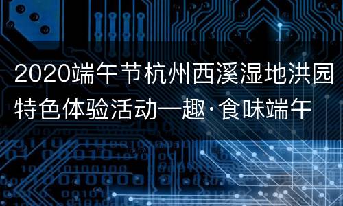 2020端午节杭州西溪湿地洪园特色体验活动—趣·食味端午