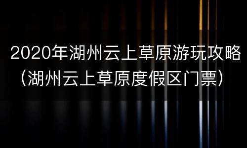 2020年湖州云上草原游玩攻略（湖州云上草原度假区门票）
