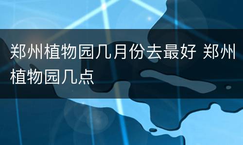 郑州植物园几月份去最好 郑州植物园几点