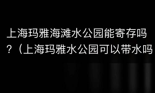 上海玛雅海滩水公园能寄存吗?（上海玛雅水公园可以带水吗）