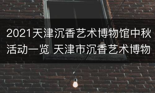 2021天津沉香艺术博物馆中秋活动一览 天津市沉香艺术博物馆
