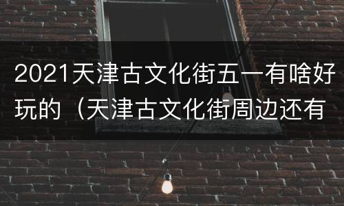 2021天津古文化街五一有啥好玩的（天津古文化街周边还有什么玩的）