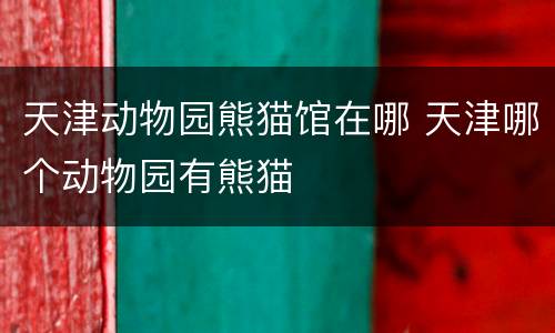 天津动物园熊猫馆在哪 天津哪个动物园有熊猫