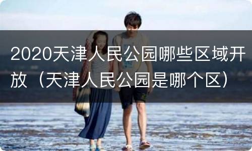 2020天津人民公园哪些区域开放（天津人民公园是哪个区）