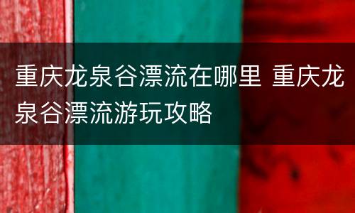 重庆龙泉谷漂流在哪里 重庆龙泉谷漂流游玩攻略