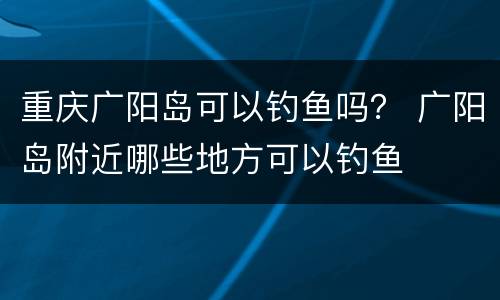 重庆广阳岛可以钓鱼吗？ 广阳岛附近哪些地方可以钓鱼