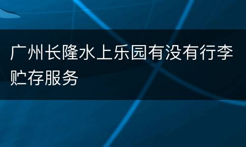 广州长隆水上乐园有没有行李贮存服务