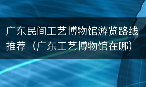 广东民间工艺博物馆游览路线推荐（广东工艺博物馆在哪）