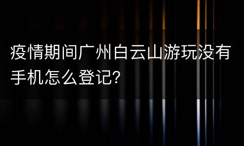 疫情期间广州白云山游玩没有手机怎么登记？