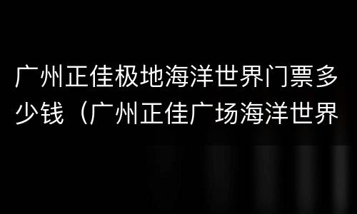 广州正佳极地海洋世界门票多少钱（广州正佳广场海洋世界门票多少钱）
