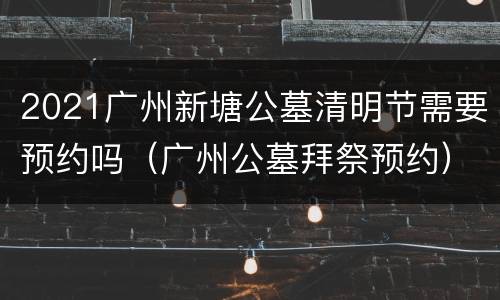 2021广州新塘公墓清明节需要预约吗（广州公墓拜祭预约）