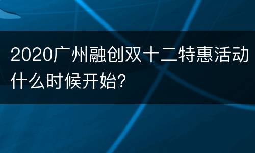 2020广州融创双十二特惠活动什么时候开始？