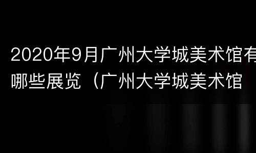 2020年9月广州大学城美术馆有哪些展览（广州大学城美术馆开放时间）