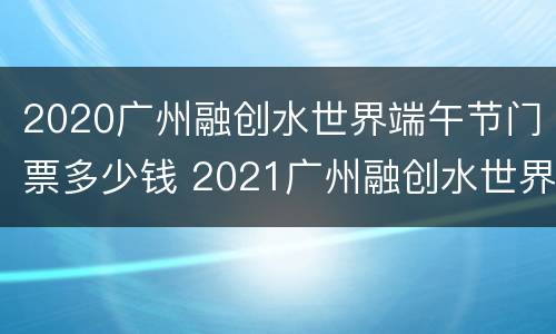 2020广州融创水世界端午节门票多少钱 2021广州融创水世界营业时间