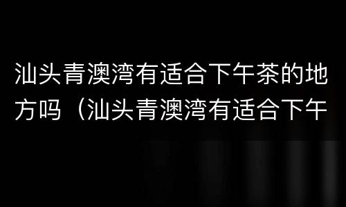 汕头青澳湾有适合下午茶的地方吗（汕头青澳湾有适合下午茶的地方吗）