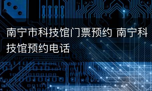南宁市科技馆门票预约 南宁科技馆预约电话