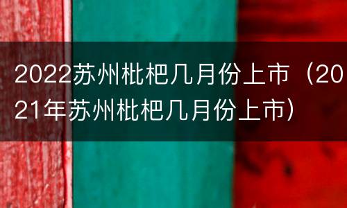 2022苏州枇杷几月份上市（2021年苏州枇杷几月份上市）