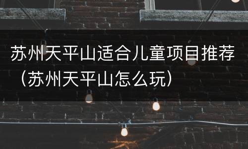苏州天平山适合儿童项目推荐（苏州天平山怎么玩）