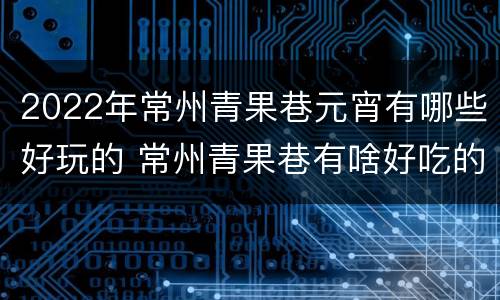 2022年常州青果巷元宵有哪些好玩的 常州青果巷有啥好吃的