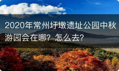 2020年常州圩墩遗址公园中秋游园会在哪？怎么去？