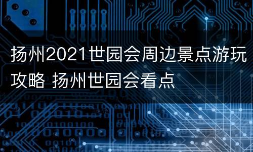 扬州2021世园会周边景点游玩攻略 扬州世园会看点