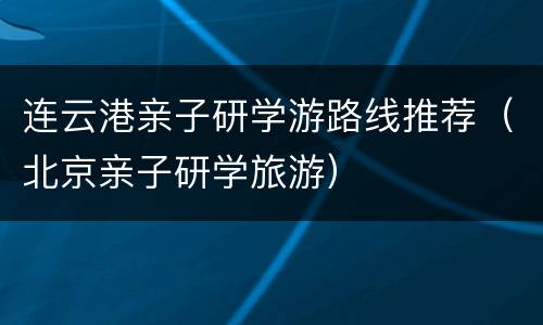 连云港亲子研学游路线推荐（北京亲子研学旅游）