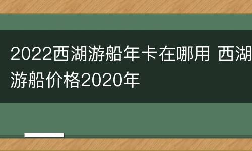 2022西湖游船年卡在哪用 西湖游船价格2020年